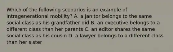 Which of the following scenarios is an example of intragenerational mobility? A. a janitor belongs to the same social class as his grandfather did B. an executive belongs to a different class than her parents C. an editor shares the same social class as his cousin D. a lawyer belongs to a different class than her sister