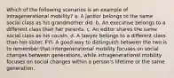 Which of the following scenarios is an example of intragenerational mobility? a. A janitor belongs to the same social class as his grandmother did. b. An executive belongs to a different class than her parents. c. An editor shares the same social class as his cousin. d. A lawyer belongs to a different class than her sister. FYI- A good way to distinguish between the two is to remember that intergenerational mobility focuses on social changes between generations, while intragenerational mobility focuses on social changes within a person's lifetime or the same generation.