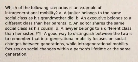 Which of the following scenarios is an example of intragenerational mobility? a. A janitor belongs to the same social class as his grandmother did. b. An executive belongs to a different class than her parents. c. An editor shares the same social class as his cousin. d. A lawyer belongs to a different class than her sister. FYI- A good way to distinguish between the two is to remember that intergenerational mobility focuses on social changes between generations, while intragenerational mobility focuses on social changes within a person's lifetime or the same generation.