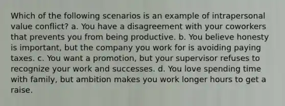 Which of the following scenarios is an example of intrapersonal value conflict? a. You have a disagreement with your coworkers that prevents you from being productive. b. You believe honesty is important, but the company you work for is avoiding paying taxes. c. You want a promotion, but your supervisor refuses to recognize your work and successes. d. You love spending time with family, but ambition makes you work longer hours to get a raise.