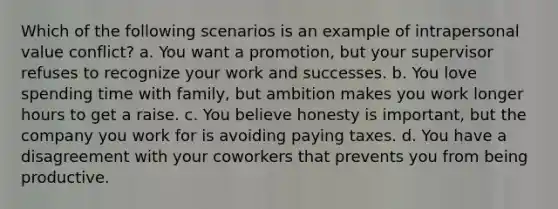 Which of the following scenarios is an example of intrapersonal value conflict? a. You want a promotion, but your supervisor refuses to recognize your work and successes. b. You love spending time with family, but ambition makes you work longer hours to get a raise. c. You believe honesty is important, but the company you work for is avoiding paying taxes. d. You have a disagreement with your coworkers that prevents you from being productive.