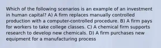 Which of the following scenarios is an example of an investment in human capital? A) A firm replaces manually controlled production with a computer-controlled procedure. B) A firm pays for workers to take college classes. C) A chemical firm supports research to develop new chemicals. D) A firm purchases new equipment for a manufacturing process