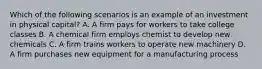 Which of the following scenarios is an example of an investment in physical capital? A. A firm pays for workers to take college classes B. A chemical firm employs chemist to develop new chemicals C. A firm trains workers to operate new machinery D. A firm purchases new equipment for a manufacturing process