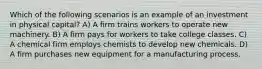 Which of the following scenarios is an example of an investment in physical capital? A) A firm trains workers to operate new machinery. B) A firm pays for workers to take college classes. C) A chemical firm employs chemists to develop new chemicals. D) A firm purchases new equipment for a manufacturing process.