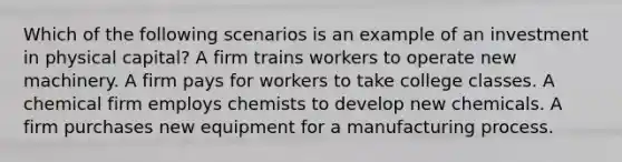 Which of the following scenarios is an example of an investment in physical capital? A firm trains workers to operate new machinery. A firm pays for workers to take college classes. A chemical firm employs chemists to develop new chemicals. A firm purchases new equipment for a manufacturing process.