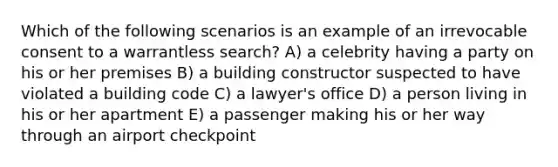 Which of the following scenarios is an example of an irrevocable consent to a warrantless search? A) a celebrity having a party on his or her premises B) a building constructor suspected to have violated a building code C) a lawyer's office D) a person living in his or her apartment E) a passenger making his or her way through an airport checkpoint