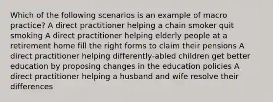 Which of the following scenarios is an example of macro practice?​ ​A direct practitioner helping a chain smoker quit smoking ​A direct practitioner helping elderly people at a retirement home fill the right forms to claim their pensions ​A direct practitioner helping differently-abled children get better education by proposing changes in the education policies ​A direct practitioner helping a husband and wife resolve their differences