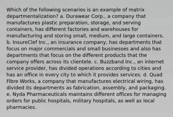 Which of the following scenarios is an example of matrix departmentalization? a. Durawear Corp., a company that manufactures plastic preparation, storage, and serving containers, has different factories and warehouses for manufacturing and storing small, medium, and large containers. b. InsureClef Inc., an insurance company, has departments that focus on major commercials and small businesses and also has departments that focus on the different products that the company offers across its clientele. c. Buzzband Inc., an internet service provider, has divided operations according to cities and has an office in every city to which it provides services. d. Quad Fibre Works, a company that manufactures electrical wiring, has divided its departments as fabrication, assembly, and packaging. e. Nyda Pharmaceuticals maintains different offices for managing orders for public hospitals, military hospitals, as well as local pharmacies.