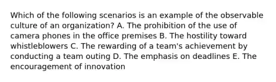 Which of the following scenarios is an example of the observable culture of an organization? A. The prohibition of the use of camera phones in the office premises B. The hostility toward whistleblowers C. The rewarding of a team's achievement by conducting a team outing D. The emphasis on deadlines E. The encouragement of innovation