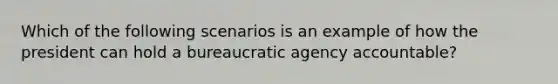 Which of the following scenarios is an example of how the president can hold a bureaucratic agency accountable?