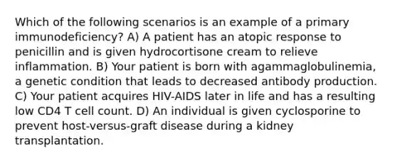 Which of the following scenarios is an example of a primary immunodeficiency? A) A patient has an atopic response to penicillin and is given hydrocortisone cream to relieve inflammation. B) Your patient is born with agammaglobulinemia, a genetic condition that leads to decreased antibody production. C) Your patient acquires HIV-AIDS later in life and has a resulting low CD4 T cell count. D) An individual is given cyclosporine to prevent host-versus-graft disease during a kidney transplantation.