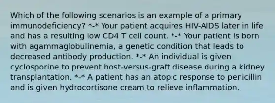 Which of the following scenarios is an example of a primary immunodeficiency? *-* Your patient acquires HIV-AIDS later in life and has a resulting low CD4 T cell count. *-* Your patient is born with agammaglobulinemia, a genetic condition that leads to decreased antibody production. *-* An individual is given cyclosporine to prevent host-versus-graft disease during a kidney transplantation. *-* A patient has an atopic response to penicillin and is given hydrocortisone cream to relieve inflammation.