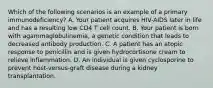 Which of the following scenarios is an example of a primary immunodeficiency? A. Your patient acquires HIV-AIDS later in life and has a resulting low CD4 T cell count. B. Your patient is born with agammaglobulinemia, a genetic condition that leads to decreased antibody production. C. A patient has an atopic response to penicillin and is given hydrocortisone cream to relieve inflammation. D. An individual is given cyclosporine to prevent host-versus-graft disease during a kidney transplantation.