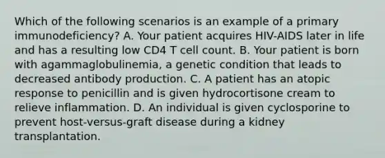 Which of the following scenarios is an example of a primary immunodeficiency? A. Your patient acquires HIV-AIDS later in life and has a resulting low CD4 T cell count. B. Your patient is born with agammaglobulinemia, a genetic condition that leads to decreased antibody production. C. A patient has an atopic response to penicillin and is given hydrocortisone cream to relieve inflammation. D. An individual is given cyclosporine to prevent host-versus-graft disease during a kidney transplantation.