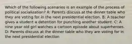 Which of the following scenarios is an example of the process of political socialization? A: Parents discuss at the dinner table who they are voting for in the next presidential election. B: A teacher gives a student a detention for punching another student. C: A nine year old girl watches a cartoon episode about superheroes. D: Parents discuss at the dinner table who they are voting for in the next presidential election