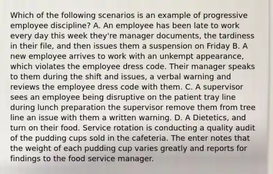 Which of the following scenarios is an example of progressive employee discipline? A. An employee has been late to work every day this week they're manager documents, the tardiness in their file, and then issues them a suspension on Friday B. A new employee arrives to work with an unkempt appearance, which violates the employee dress code. Their manager speaks to them during the shift and issues, a verbal warning and reviews the employee dress code with them. C. A supervisor sees an employee being disruptive on the patient tray line during lunch preparation the supervisor remove them from tree line an issue with them a written warning. D. A Dietetics, and turn on their food. Service rotation is conducting a quality audit of the pudding cups sold in the cafeteria. The enter notes that the weight of each pudding cup varies greatly and reports for findings to the food service manager.