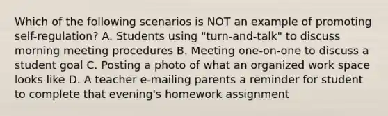 Which of the following scenarios is NOT an example of promoting self-regulation? A. Students using "turn-and-talk" to discuss morning meeting procedures B. Meeting one-on-one to discuss a student goal C. Posting a photo of what an organized work space looks like D. A teacher e-mailing parents a reminder for student to complete that evening's homework assignment