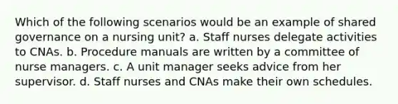 Which of the following scenarios would be an example of shared governance on a nursing unit? a. Staff nurses delegate activities to CNAs. b. Procedure manuals are written by a committee of nurse managers. c. A unit manager seeks advice from her supervisor. d. Staff nurses and CNAs make their own schedules.