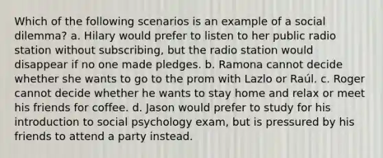 Which of the following scenarios is an example of a social dilemma? a. Hilary would prefer to listen to her public radio station without subscribing, but the radio station would disappear if no one made pledges. b. Ramona cannot decide whether she wants to go to the prom with Lazlo or Raúl. c. Roger cannot decide whether he wants to stay home and relax or meet his friends for coffee. d. Jason would prefer to study for his introduction to social psychology exam, but is pressured by his friends to attend a party instead.