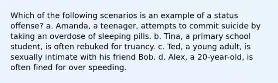 Which of the following scenarios is an example of a status offense? a. Amanda, a teenager, attempts to commit suicide by taking an overdose of sleeping pills. b. Tina, a primary school student, is often rebuked for truancy. c. Ted, a young adult, is sexually intimate with his friend Bob. d. Alex, a 20-year-old, is often fined for over speeding.