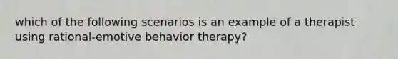 which of the following scenarios is an example of a therapist using rational-emotive behavior therapy?