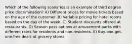 Which of the following scenarios is an example of third degree price discrimination? A) Different prices for movie tickets based on the age of the customer. B) Variable pricing for hotel rooms based on the day of the week. C) Student discounts offered at restaurants. D) Season pass options at amusement parks with different rates for residents and non-residents. E) Buy-one-get-one-free deals at grocery stores.