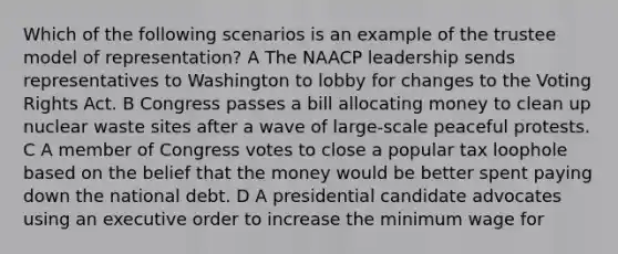 Which of the following scenarios is an example of the trustee model of representation? A The NAACP leadership sends representatives to Washington to lobby for changes to the Voting Rights Act. B Congress passes a bill allocating money to clean up nuclear waste sites after a wave of large-scale peaceful protests. C A member of Congress votes to close a popular tax loophole based on the belief that the money would be better spent paying down the <a href='https://www.questionai.com/knowledge/ky9EndFOOK-national-debt' class='anchor-knowledge'>national debt</a>. D A presidential candidate advocates using an executive order to increase the <a href='https://www.questionai.com/knowledge/k1glT6Xv0Z-minimum-wage' class='anchor-knowledge'>minimum wage</a> for