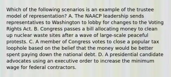 Which of the following scenarios is an example of the trustee model of representation? A. The NAACP leadership sends representatives to Washington to lobby for changes to the Voting Rights Act. B. Congress passes a bill allocating money to clean up nuclear waste sites after a wave of large-scale peaceful protests. C. A member of Congress votes to close a popular tax loophole based on the belief that the money would be better spent paying down the national debt. D. A presidential candidate advocates using an executive order to increase the minimum wage for federal contractors.