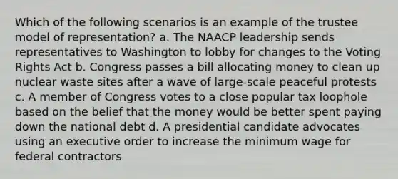 Which of the following scenarios is an example of the trustee model of representation? a. The NAACP leadership sends representatives to Washington to lobby for changes to the Voting Rights Act b. Congress passes a bill allocating money to clean up nuclear waste sites after a wave of large-scale peaceful protests c. A member of Congress votes to a close popular tax loophole based on the belief that the money would be better spent paying down the national debt d. A presidential candidate advocates using an executive order to increase the minimum wage for federal contractors