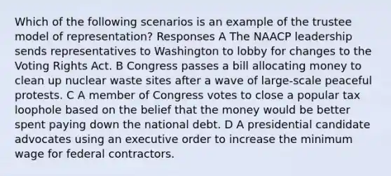 Which of the following scenarios is an example of the trustee model of representation? Responses A The NAACP leadership sends representatives to Washington to lobby for changes to the Voting Rights Act. B Congress passes a bill allocating money to clean up nuclear waste sites after a wave of large-scale peaceful protests. C A member of Congress votes to close a popular tax loophole based on the belief that the money would be better spent paying down the national debt. D A presidential candidate advocates using an executive order to increase the minimum wage for federal contractors.