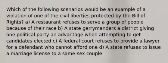 Which of the following scenarios would be an example of a violation of one of the civil liberties protected by the Bill of Rights? a) A restaurant refuses to serve a group of people because of their race b) A state gerrymanders a district giving one political party an advantage when attempting to get candidates elected c) A federal court refuses to provide a lawyer for a defendant who cannot afford one d) A state refuses to issue a marriage license to a same-sex couple