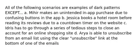 All of the following scenarios are examples of dark patterns EXCEPT... a. Mihir makes an unintended in-app purchase due to confusing buttons in the app b. Jessica books a hotel room before reading its reviews due to a countdown timer on the website c. Idris has to go through a series of tedious steps to close an account for an online shopping site d. Arya is able to unsubscribe from an email list using the clear "unsubscribe" link at the bottom of one of the emails