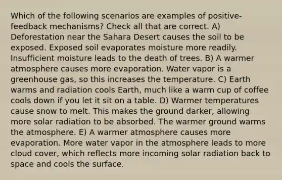 Which of the following scenarios are examples of positive-feedback mechanisms? Check all that are correct. A) Deforestation near the Sahara Desert causes the soil to be exposed. Exposed soil evaporates moisture more readily. Insufficient moisture leads to the death of trees. B) A warmer atmosphere causes more evaporation. Water vapor is a greenhouse gas, so this increases the temperature. C) Earth warms and radiation cools Earth, much like a warm cup of coffee cools down if you let it sit on a table. D) Warmer temperatures cause snow to melt. This makes the ground darker, allowing more solar radiation to be absorbed. The warmer ground warms the atmosphere. E) A warmer atmosphere causes more evaporation. More water vapor in the atmosphere leads to more cloud cover, which reflects more incoming solar radiation back to space and cools the surface.