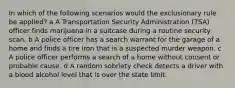 In which of the following scenarios would the exclusionary rule be applied? a A Transportation Security Administration (TSA) officer finds marijuana in a suitcase during a routine security scan. b A police officer has a search warrant for the garage of a home and finds a tire iron that is a suspected murder weapon. c A police officer performs a search of a home without consent or probable cause. d A random sobriety check detects a driver with a blood alcohol level that is over the state limit.