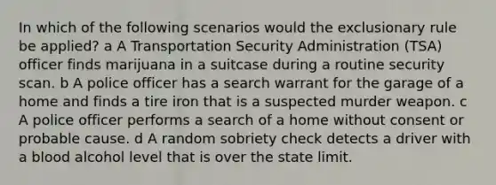 In which of the following scenarios would the exclusionary rule be applied? a A Transportation Security Administration (TSA) officer finds marijuana in a suitcase during a routine security scan. b A police officer has a search warrant for the garage of a home and finds a tire iron that is a suspected murder weapon. c A police officer performs a search of a home without consent or probable cause. d A random sobriety check detects a driver with a blood alcohol level that is over the state limit.