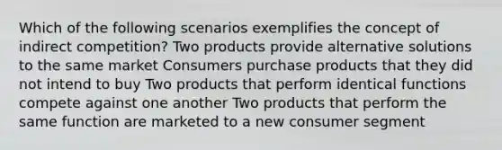 Which of the following scenarios exemplifies the concept of indirect competition? Two products provide alternative solutions to the same market Consumers purchase products that they did not intend to buy Two products that perform identical functions compete against one another Two products that perform the same function are marketed to a new consumer segment