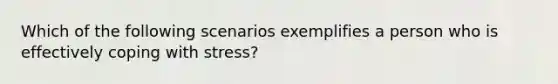 Which of the following scenarios exemplifies a person who is effectively coping with stress?