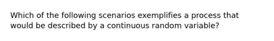 Which of the following scenarios exemplifies a process that would be described by a continuous random variable?