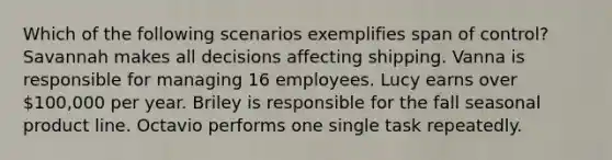 Which of the following scenarios exemplifies span of control? Savannah makes all decisions affecting shipping. Vanna is responsible for managing 16 employees. Lucy earns over 100,000 per year. Briley is responsible for the fall seasonal product line. Octavio performs one single task repeatedly.