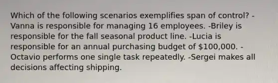 Which of the following scenarios exemplifies span of control? -Vanna is responsible for managing 16 employees. -Briley is responsible for the fall seasonal product line. -Lucia is responsible for an annual purchasing budget of 100,000. -Octavio performs one single task repeatedly. -Sergei makes all decisions affecting shipping.