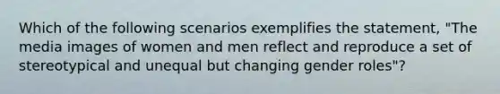 Which of the following scenarios exemplifies the statement, "The media images of women and men reflect and reproduce a set of stereotypical and unequal but changing gender roles"?