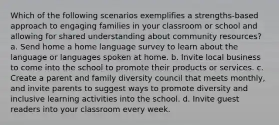 Which of the following scenarios exemplifies a strengths-based approach to engaging families in your classroom or school and allowing for shared understanding about community resources? a. Send home a home language survey to learn about the language or languages spoken at home. b. Invite local business to come into the school to promote their products or services. c. Create a parent and family diversity council that meets monthly, and invite parents to suggest ways to promote diversity and inclusive learning activities into the school. d. Invite guest readers into your classroom every week.