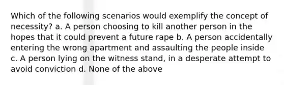 Which of the following scenarios would exemplify the concept of necessity? a. A person choosing to kill another person in the hopes that it could prevent a future rape b. A person accidentally entering the wrong apartment and assaulting the people inside c. A person lying on the witness stand, in a desperate attempt to avoid conviction d. None of the above