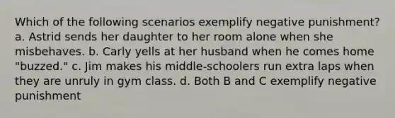 Which of the following scenarios exemplify negative punishment? a. Astrid sends her daughter to her room alone when she misbehaves. b. Carly yells at her husband when he comes home "buzzed." c. Jim makes his middle-schoolers run extra laps when they are unruly in gym class. d. Both B and C exemplify negative punishment