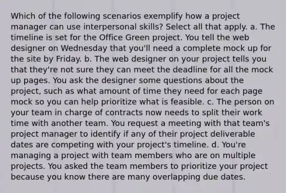 Which of the following scenarios exemplify how a project manager can use interpersonal skills? Select all that apply. a. The timeline is set for the Office Green project. You tell the web designer on Wednesday that you'll need a complete mock up for the site by Friday. b. The web designer on your project tells you that they're not sure they can meet the deadline for all the mock up pages. You ask the designer some questions about the project, such as what amount of time they need for each page mock so you can help prioritize what is feasible. c. The person on your team in charge of contracts now needs to split their work time with another team. You request a meeting with that team's project manager to identify if any of their project deliverable dates are competing with your project's timeline. d. You're managing a project with team members who are on multiple projects. You asked the team members to prioritize your project because you know there are many overlapping due dates.