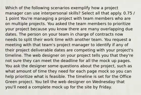 Which of the following scenarios exemplify how a project manager can use interpersonal skills? Select all that apply. 0.75 / 1 point You're managing a project with team members who are on multiple projects. You asked the team members to prioritize your project because you know there are many overlapping due dates. The person on your team in charge of contracts now needs to split their work time with another team. You request a meeting with that team's project manager to identify if any of their project deliverable dates are competing with your project's timeline. The web designer on your project tells you that they're not sure they can meet the deadline for all the mock up pages. You ask the designer some questions about the project, such as what amount of time they need for each page mock so you can help prioritize what is feasible. The timeline is set for the Office Green project. You tell the web designer on Wednesday that you'll need a complete mock up for the site by Friday.