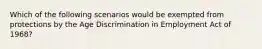 Which of the following scenarios would be exempted from protections by the Age Discrimination in Employment Act of 1968?