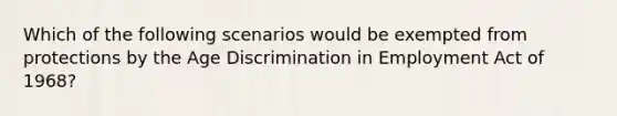 Which of the following scenarios would be exempted from protections by the Age Discrimination in Employment Act of 1968?