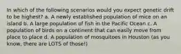 In which of the following scenarios would you expect genetic drift to be highest? a. A newly established population of mice on an island b. A large population of fish in the Pacific Ocean c. A population of birds on a continent that can easily move from place to place d. A population of mosquitoes in Houston (as you know, there are LOTS of those!)