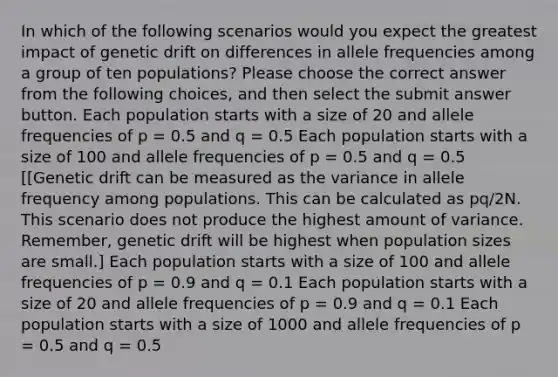 In which of the following scenarios would you expect the greatest impact of genetic drift on differences in allele frequencies among a group of ten populations? Please choose the correct answer from the following choices, and then select the submit answer button. Each population starts with a size of 20 and allele frequencies of p = 0.5 and q = 0.5 Each population starts with a size of 100 and allele frequencies of p = 0.5 and q = 0.5 [[Genetic drift can be measured as the variance in allele frequency among populations. This can be calculated as pq/2N. This scenario does not produce the highest amount of variance. Remember, genetic drift will be highest when population sizes are small.] Each population starts with a size of 100 and allele frequencies of p = 0.9 and q = 0.1 Each population starts with a size of 20 and allele frequencies of p = 0.9 and q = 0.1 Each population starts with a size of 1000 and allele frequencies of p = 0.5 and q = 0.5